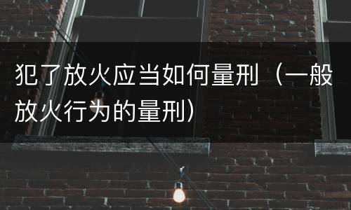 犯了放火应当如何量刑（一般放火行为的量刑）