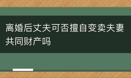 离婚后丈夫可否擅自变卖夫妻共同财产吗