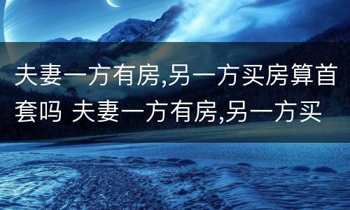 夫妻一方有房,另一方买房算首套吗 夫妻一方有房,另一方买房算首套吗知乎
