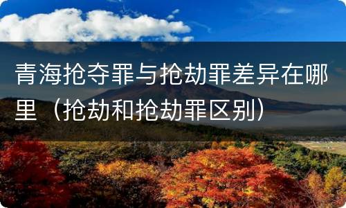 青海抢夺罪与抢劫罪差异在哪里（抢劫和抢劫罪区别）