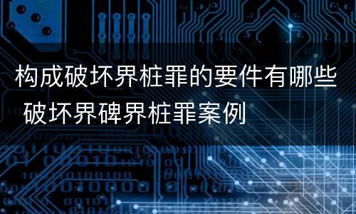 构成破坏界桩罪的要件有哪些 破坏界碑界桩罪案例