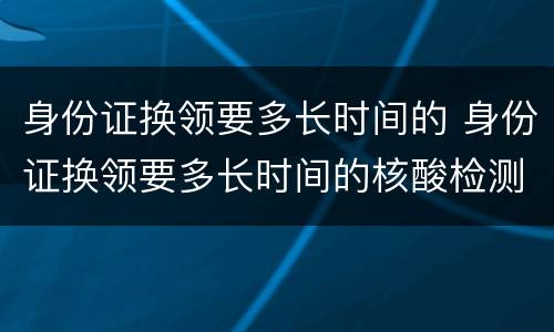 身份证换领要多长时间的 身份证换领要多长时间的核酸检测