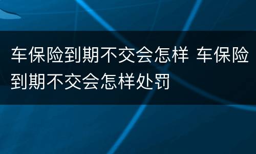 车保险到期不交会怎样 车保险到期不交会怎样处罚