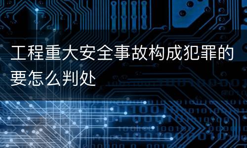 工程重大安全事故构成犯罪的要怎么判处