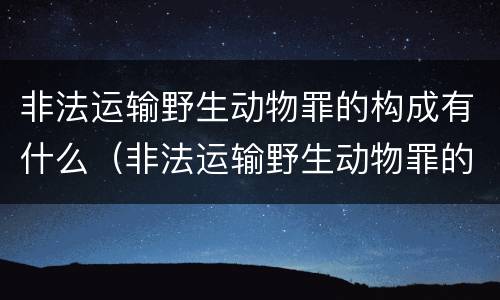 非法运输野生动物罪的构成有什么（非法运输野生动物罪的构成有什么特点）
