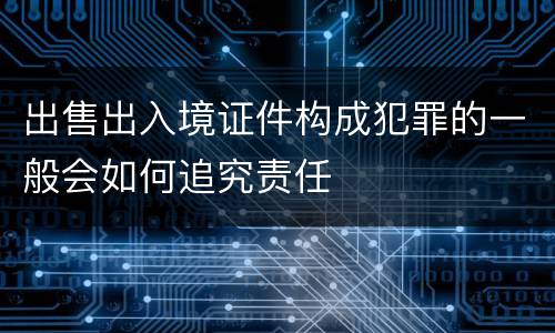 出售出入境证件构成犯罪的一般会如何追究责任