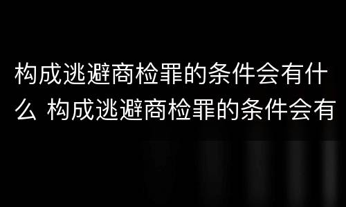 构成逃避商检罪的条件会有什么 构成逃避商检罪的条件会有什么后果