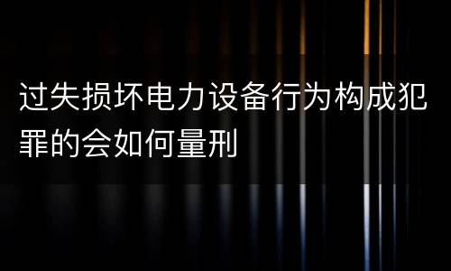 过失损坏电力设备行为构成犯罪的会如何量刑