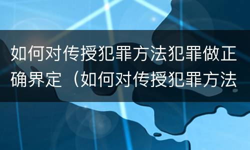 如何对传授犯罪方法犯罪做正确界定（如何对传授犯罪方法犯罪做正确界定和处理）