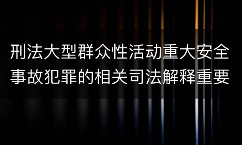 刑法大型群众性活动重大安全事故犯罪的相关司法解释重要规定包括什么