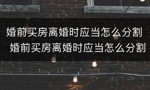 婚前买房离婚时应当怎么分割 婚前买房离婚时应当怎么分割房产