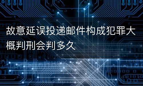 故意延误投递邮件构成犯罪大概判刑会判多久