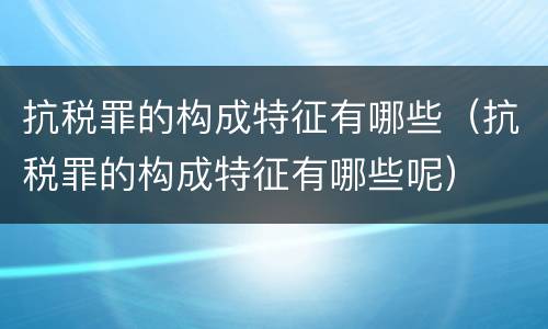 抗税罪的构成特征有哪些（抗税罪的构成特征有哪些呢）
