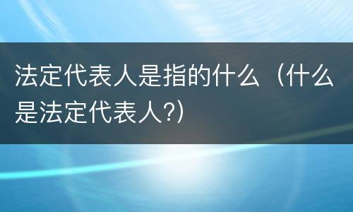 法定代表人是指的什么（什么是法定代表人?）
