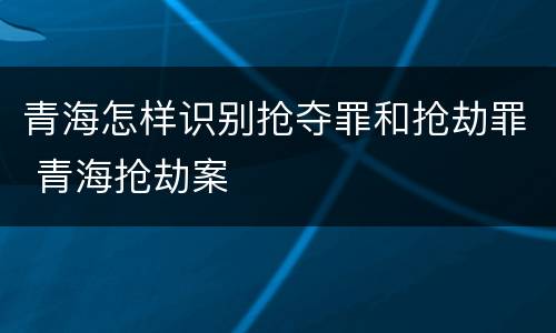 青海怎样识别抢夺罪和抢劫罪 青海抢劫案