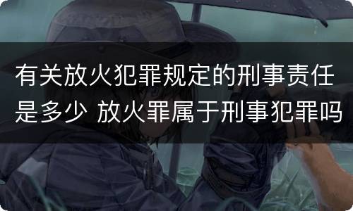 有关放火犯罪规定的刑事责任是多少 放火罪属于刑事犯罪吗