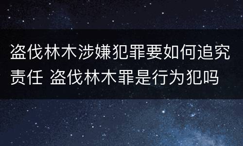 盗伐林木涉嫌犯罪要如何追究责任 盗伐林木罪是行为犯吗