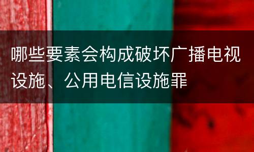 哪些要素会构成破坏广播电视设施、公用电信设施罪