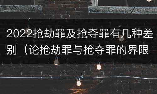 2022抢劫罪及抢夺罪有几种差别（论抢劫罪与抢夺罪的界限）