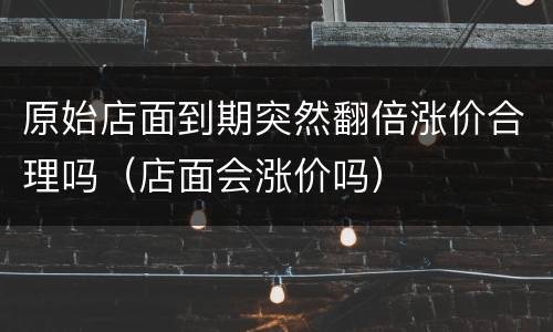 原始店面到期突然翻倍涨价合理吗（店面会涨价吗）