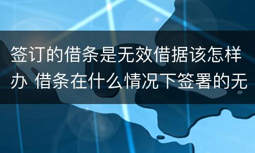 签订的借条是无效借据该怎样办 借条在什么情况下签署的无效