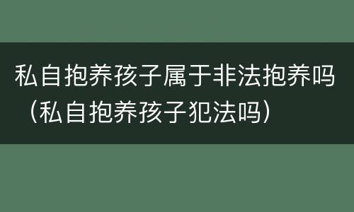 私自抱养孩子属于非法抱养吗（私自抱养孩子犯法吗）