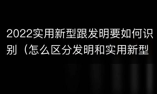 2022实用新型跟发明要如何识别（怎么区分发明和实用新型）