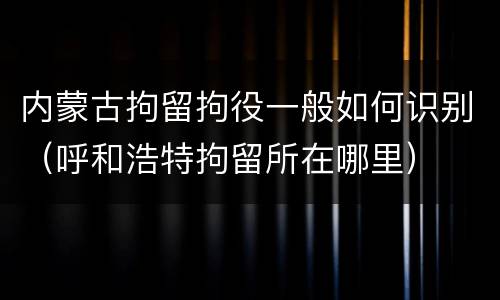 内蒙古拘留拘役一般如何识别（呼和浩特拘留所在哪里）