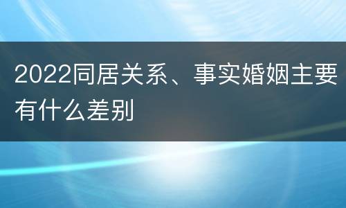 2022同居关系、事实婚姻主要有什么差别