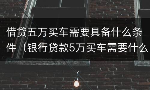 借贷五万买车需要具备什么条件（银行贷款5万买车需要什么条件）