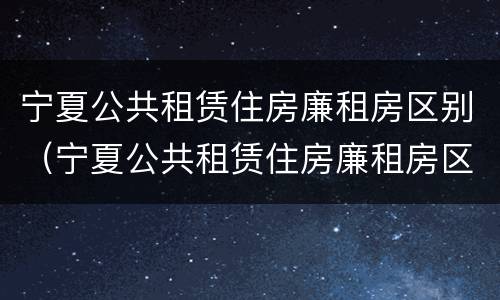 宁夏公共租赁住房廉租房区别（宁夏公共租赁住房廉租房区别大吗）