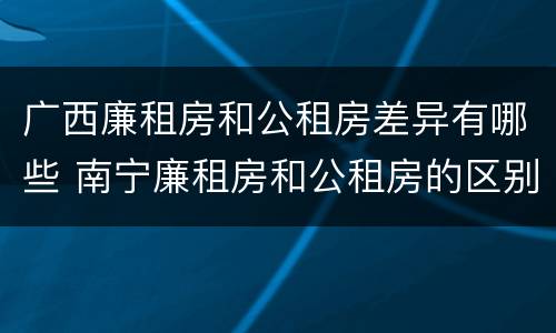 广西廉租房和公租房差异有哪些 南宁廉租房和公租房的区别