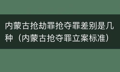内蒙古抢劫罪抢夺罪差别是几种（内蒙古抢夺罪立案标准）