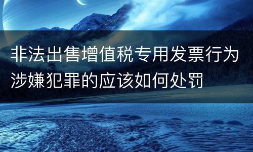 非法出售增值税专用发票行为涉嫌犯罪的应该如何处罚