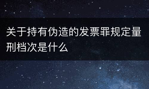 关于持有伪造的发票罪规定量刑档次是什么