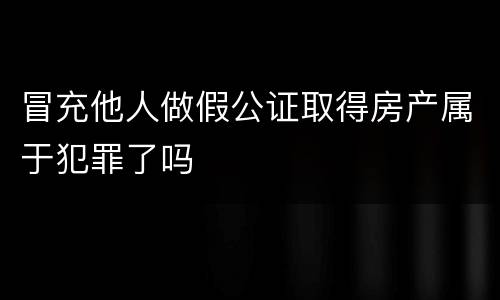 冒充他人做假公证取得房产属于犯罪了吗