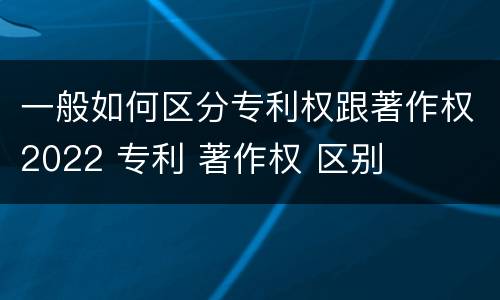 一般如何区分专利权跟著作权2022 专利 著作权 区别