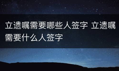 立遗嘱需要哪些人签字 立遗嘱需要什么人签字