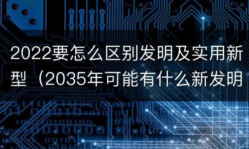 2022要怎么区别发明及实用新型（2035年可能有什么新发明）