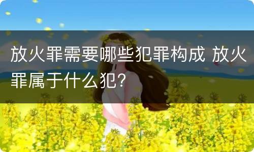 放火罪需要哪些犯罪构成 放火罪属于什么犯?