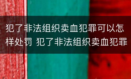 犯了非法组织卖血犯罪可以怎样处罚 犯了非法组织卖血犯罪可以怎样处罚呢