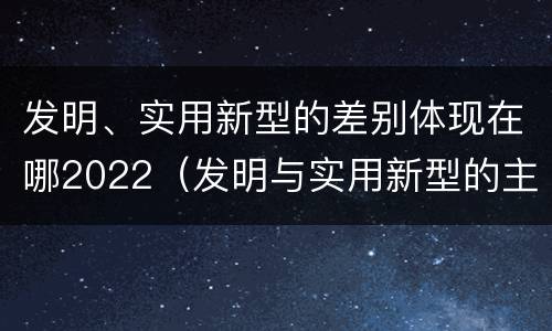 发明、实用新型的差别体现在哪2022（发明与实用新型的主要区别）