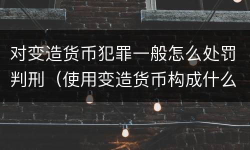 对变造货币犯罪一般怎么处罚判刑（使用变造货币构成什么罪）