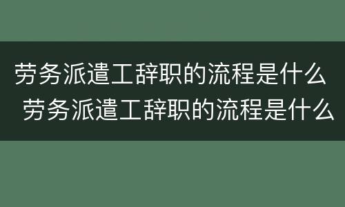 劳务派遣工辞职的流程是什么 劳务派遣工辞职的流程是什么意思