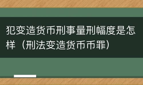 犯变造货币刑事量刑幅度是怎样（刑法变造货币币罪）