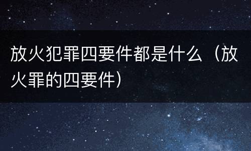 放火犯罪四要件都是什么（放火罪的四要件）