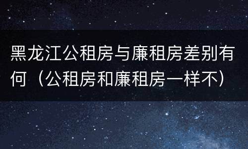 黑龙江公租房与廉租房差别有何（公租房和廉租房一样不）