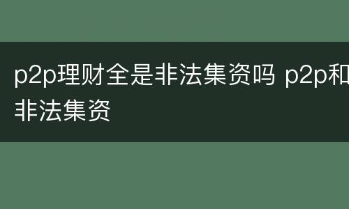 p2p理财全是非法集资吗 p2p和非法集资