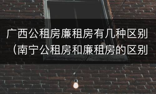 广西公租房廉租房有几种区别（南宁公租房和廉租房的区别）
