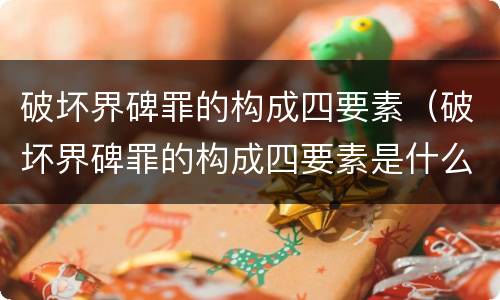 破坏界碑罪的构成四要素（破坏界碑罪的构成四要素是什么）
